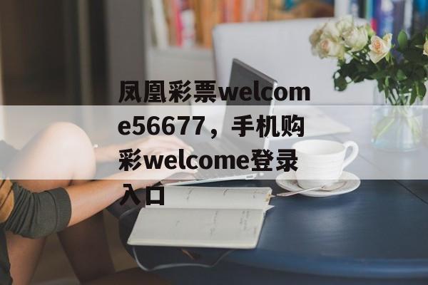 凤凰彩票welcome56677，手机购彩welcome登录入口